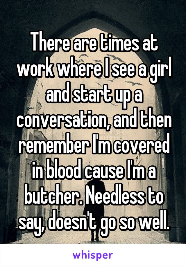 There are times at work where I see a girl and start up a conversation, and then remember I'm covered in blood cause I'm a butcher. Needless to say, doesn't go so well.