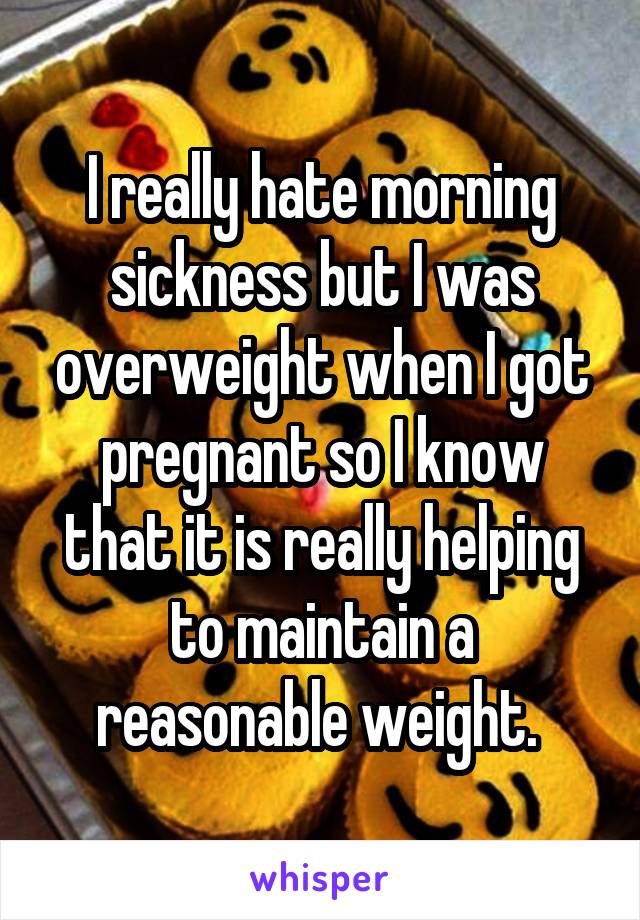 I really hate morning sickness but I was overweight when I got pregnant so I know that it is really helping to maintain a reasonable weight. 