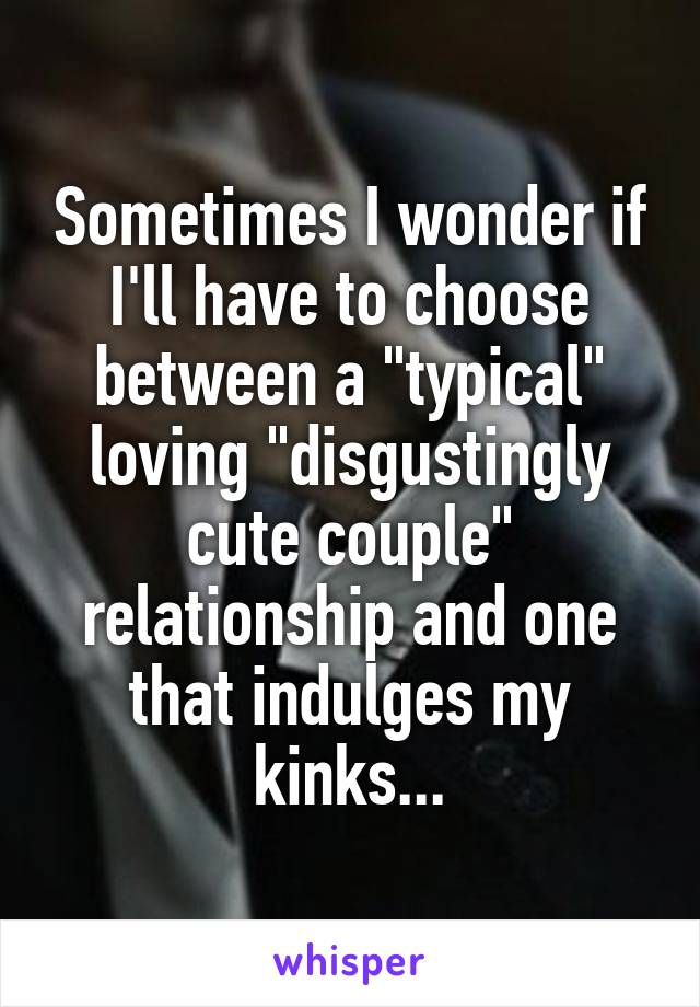 Sometimes I wonder if I'll have to choose between a "typical" loving "disgustingly cute couple" relationship and one that indulges my kinks...