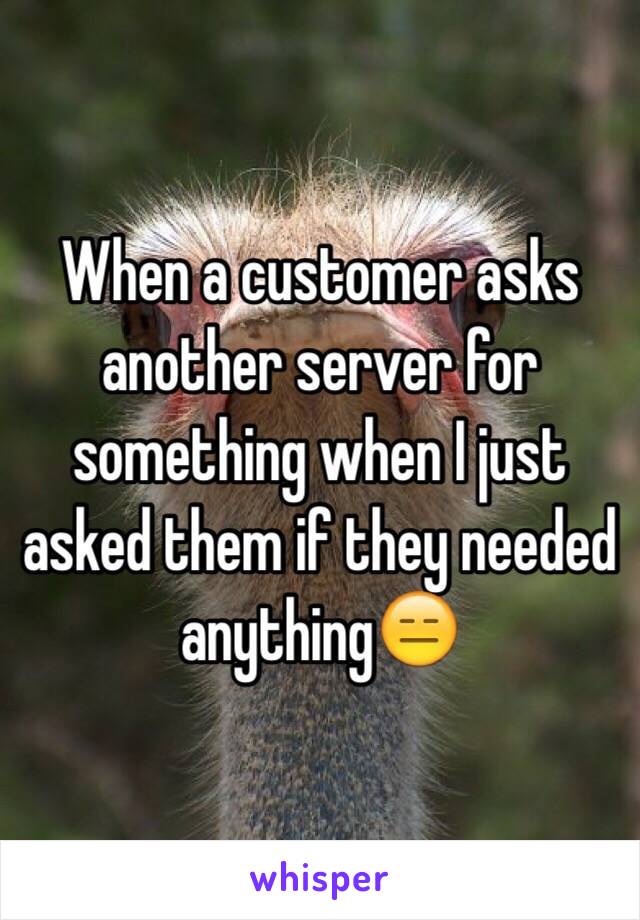 When a customer asks another server for something when I just asked them if they needed anything😑