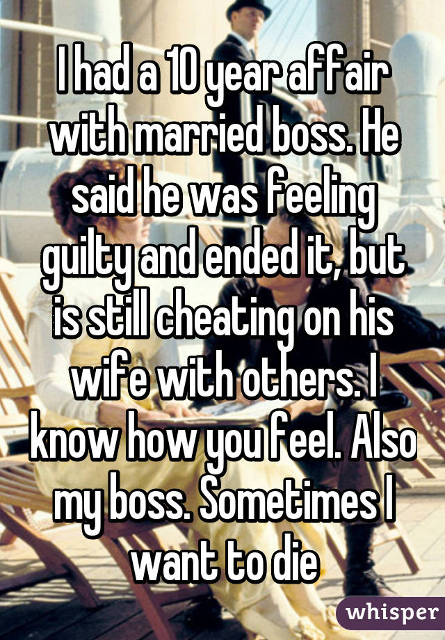 I had a 10 year affair with married boss. He said he was feeling guilty and ended it, but is still cheating on his wife with others. I know how you feel. Also my boss. Sometimes I want to die