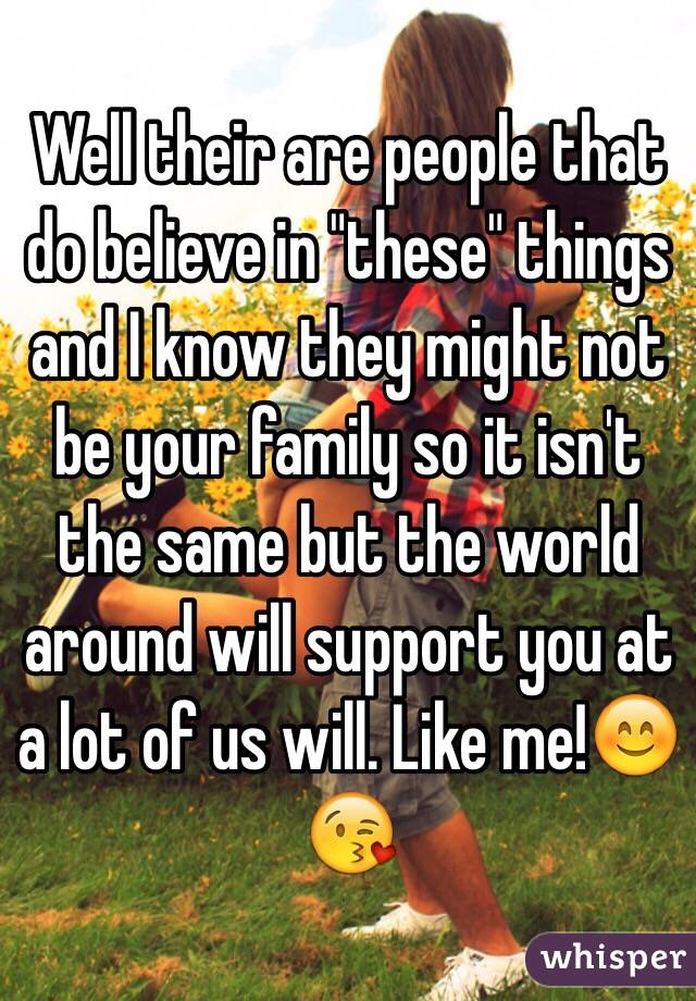 Well their are people that do believe in "these" things and I know they might not be your family so it isn't the same but the world around will support you at a lot of us will. Like me!😊😘 