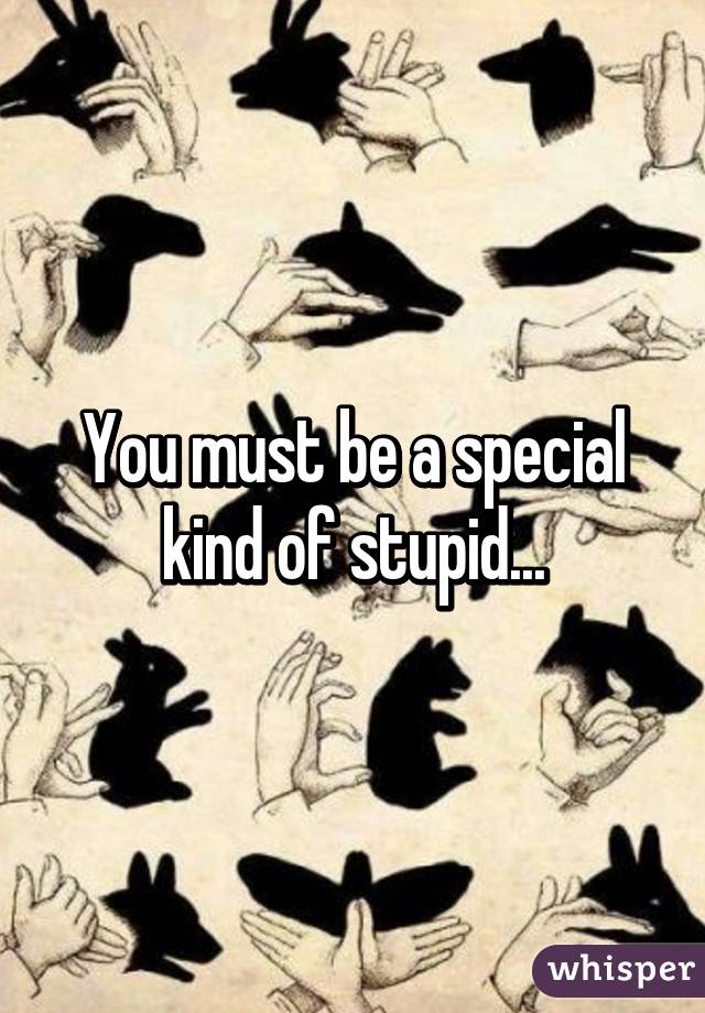 You must be a special kind of stupid...