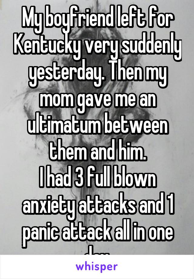 My boyfriend left for Kentucky very suddenly yesterday. Then my mom gave me an ultimatum between them and him.
I had 3 full blown anxiety attacks and 1 panic attack all in one day.