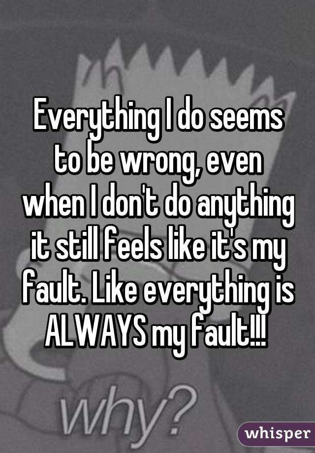 Everything I do seems to be wrong, even when I don't do anything it still feels like it's my fault. Like everything is ALWAYS my fault!!! 