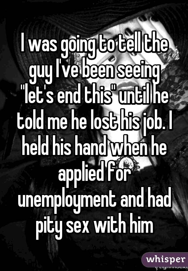 I was going to tell the guy I've been seeing "let's end this" until he told me he lost his job. I held his hand when he applied for unemployment and had pity sex with him