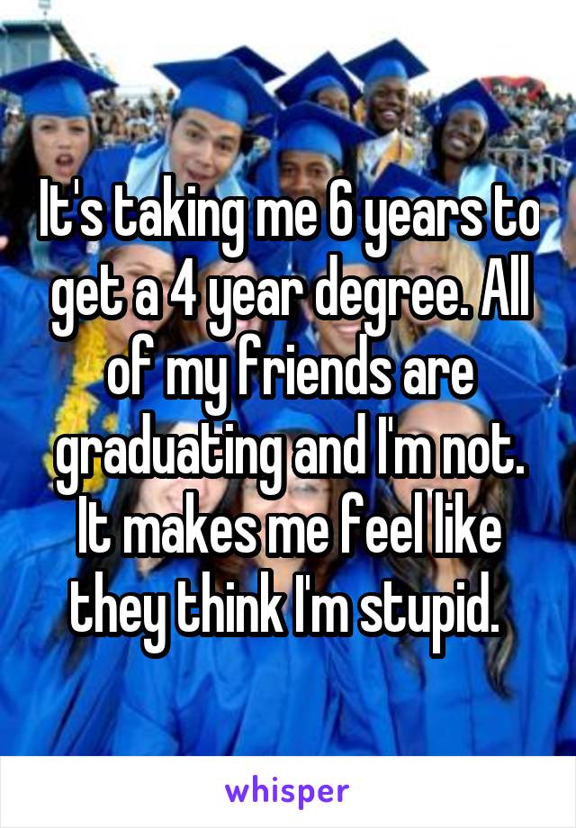 It's taking me 6 years to get a 4 year degree. All of my friends are graduating and I'm not. It makes me feel like they think I'm stupid. 