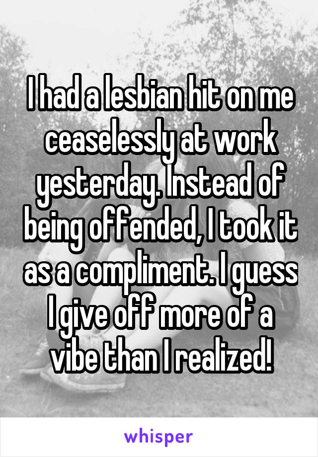 I had a lesbian hit on me ceaselessly at work yesterday. Instead of being offended, I took it as a compliment. I guess I give off more of a vibe than I realized!