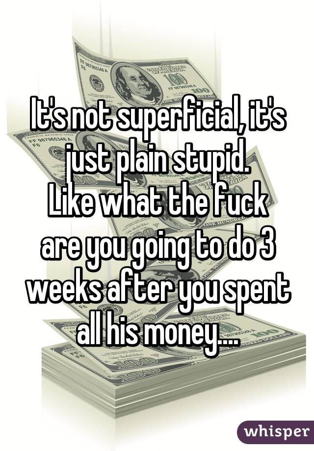 It's not superficial, it's just plain stupid.
Like what the fuck are you going to do 3 weeks after you spent all his money....