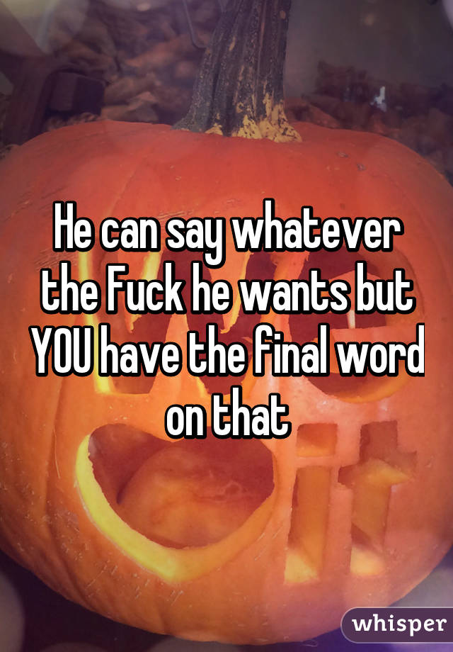 He can say whatever the Fuck he wants but YOU have the final word on that