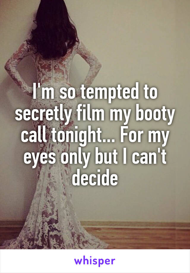 I'm so tempted to secretly film my booty call tonight... For my eyes only but I can't decide