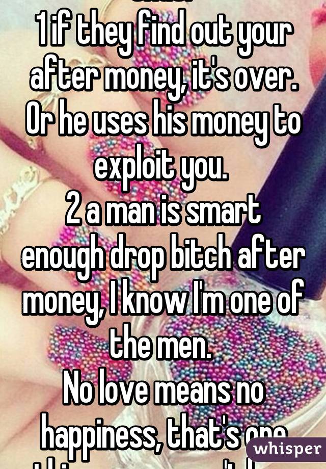 2 things wrongs with that. 
1 if they find out your after money, it's over. Or he uses his money to exploit you. 
2 a man is smart enough drop bitch after money, I know I'm one of the men. 
No love means no happiness, that's one thing money can't buy. Only contentment. 