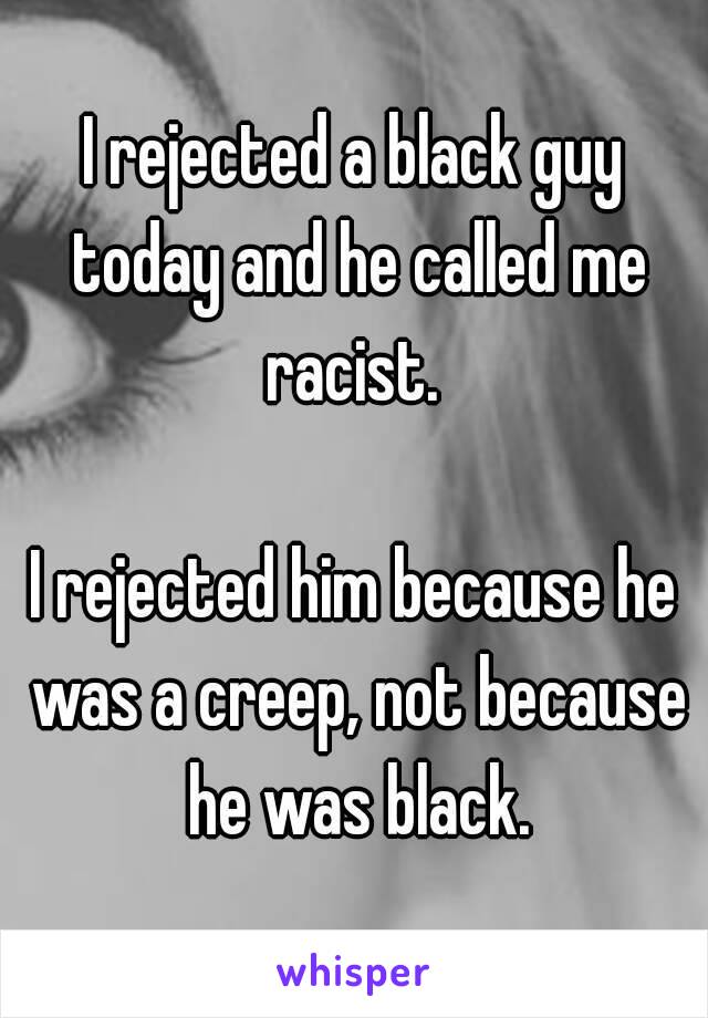 I rejected a black guy today and he called me racist. 

I rejected him because he was a creep, not because he was black.