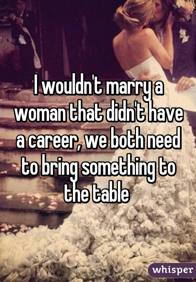 I wouldn't marry a woman that didn't have a career, we both need to bring something to the table 