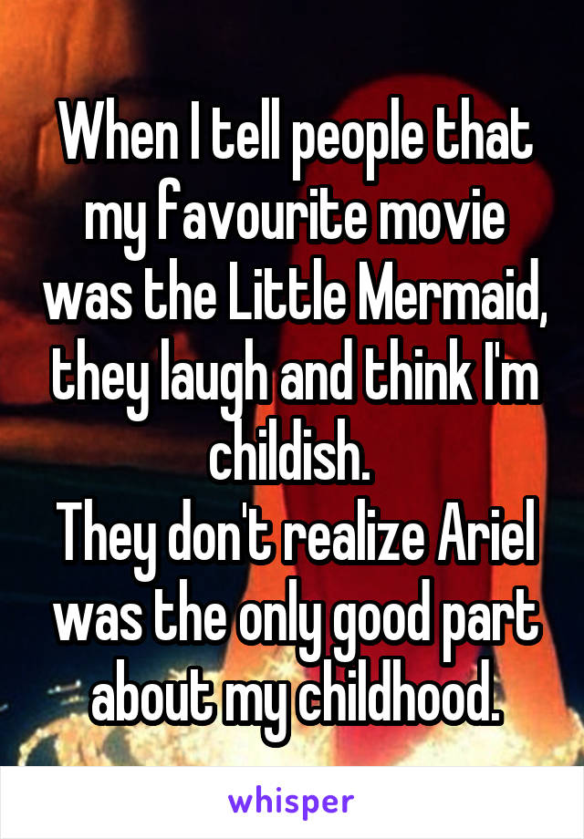 When I tell people that my favourite movie was the Little Mermaid, they laugh and think I'm childish. 
They don't realize Ariel was the only good part about my childhood.