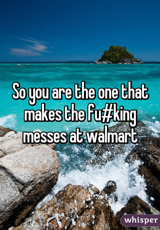So you are the one that makes the fu#king messes at walmart