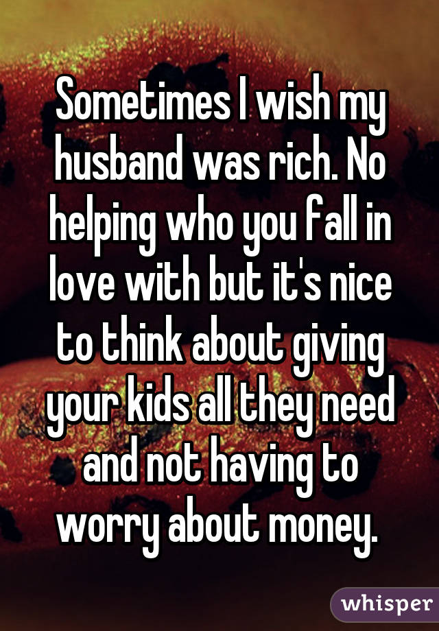 Sometimes I wish my husband was rich. No helping who you fall in love with but it's nice to think about giving your kids all they need and not having to worry about money. 