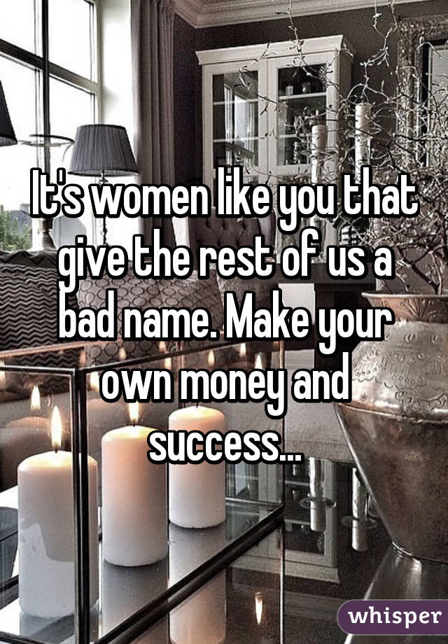 It's women like you that give the rest of us a bad name. Make your own money and success...