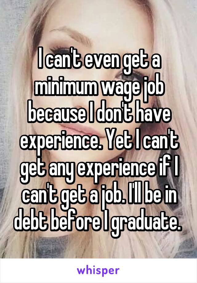 I can't even get a minimum wage job because I don't have experience. Yet I can't get any experience if I can't get a job. I'll be in debt before I graduate. 
