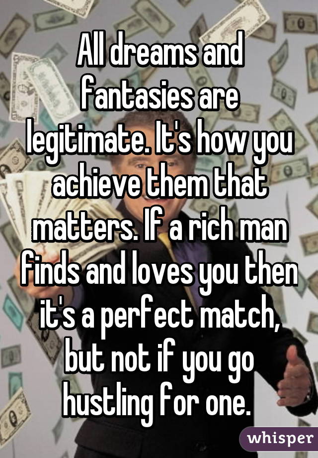All dreams and fantasies are legitimate. It's how you achieve them that matters. If a rich man finds and loves you then it's a perfect match, but not if you go hustling for one. 