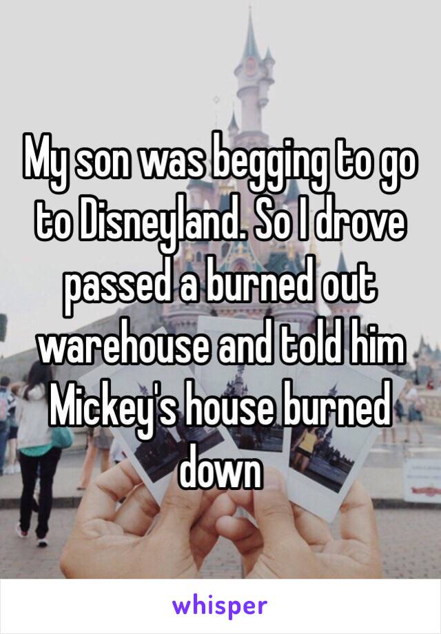 My son was begging to go to Disneyland. So I drove passed a burned out warehouse and told him Mickey's house burned down 
