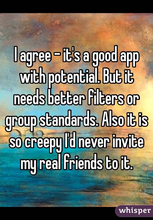 I agree - it's a good app with potential. But it needs better filters or group standards. Also it is so creepy I'd never invite my real friends to it.