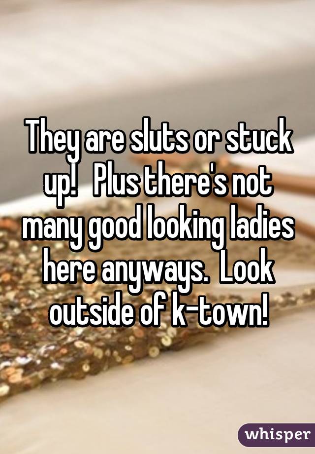 They are sluts or stuck up!   Plus there's not many good looking ladies here anyways.  Look outside of k-town!