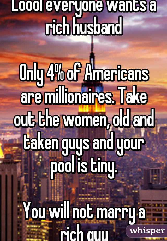 Loool everyone wants a rich husband

Only 4% of Americans are millionaires. Take out the women, old and taken guys and your pool is tiny.

You will not marry a rich guy