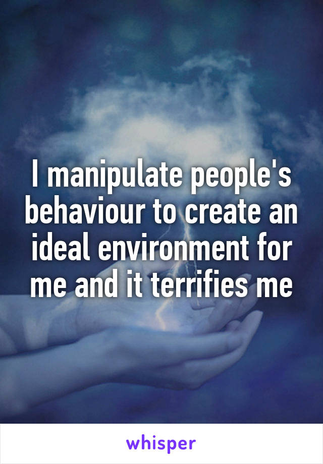 I manipulate people's behaviour to create an ideal environment for me and it terrifies me