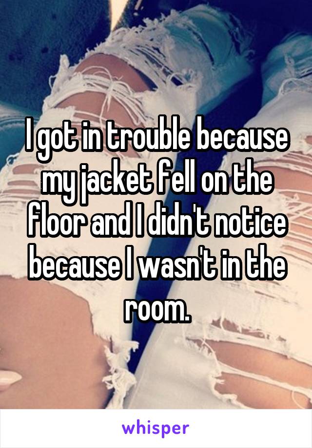 I got in trouble because my jacket fell on the floor and I didn't notice because I wasn't in the room.