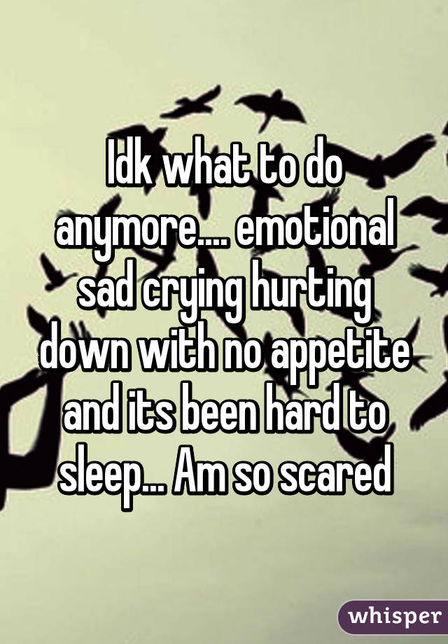Idk what to do anymore.... emotional sad crying hurting down with no appetite and its been hard to sleep... Am so scared
