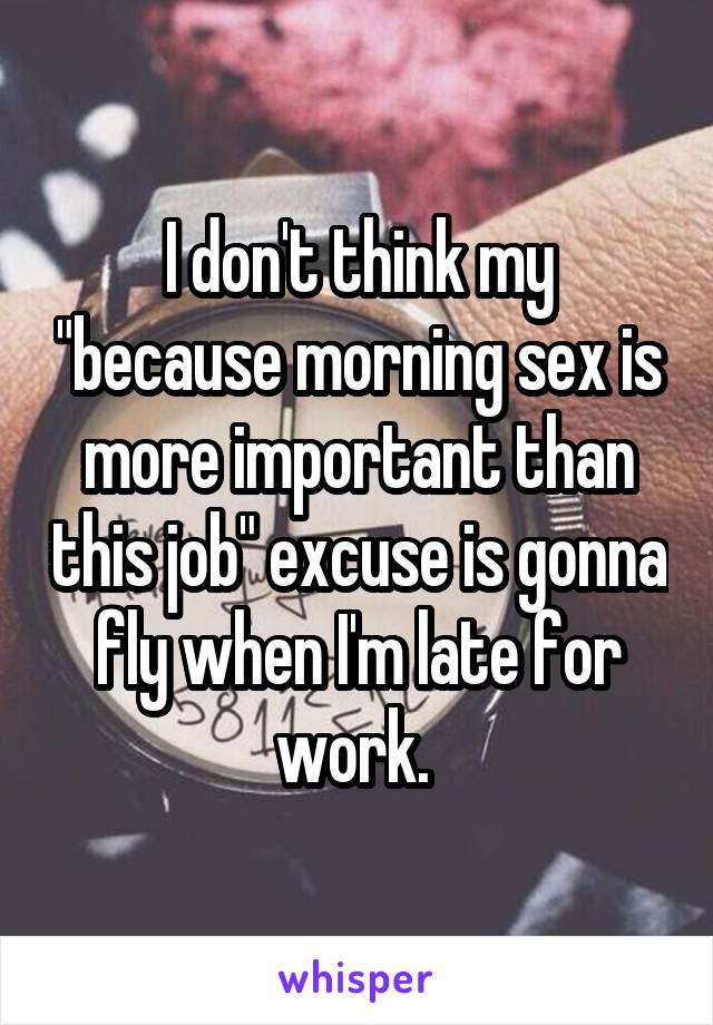 I don't think my "because morning sex is more important than this job" excuse is gonna fly when I'm late for work. 