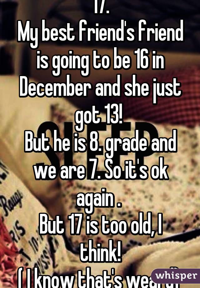 17.
My best friend's friend is going to be 16 in December and she just got 13! 
But he is 8. grade and we are 7. So it's ok again . 
But 17 is too old, I think!
( I know that's weard) 