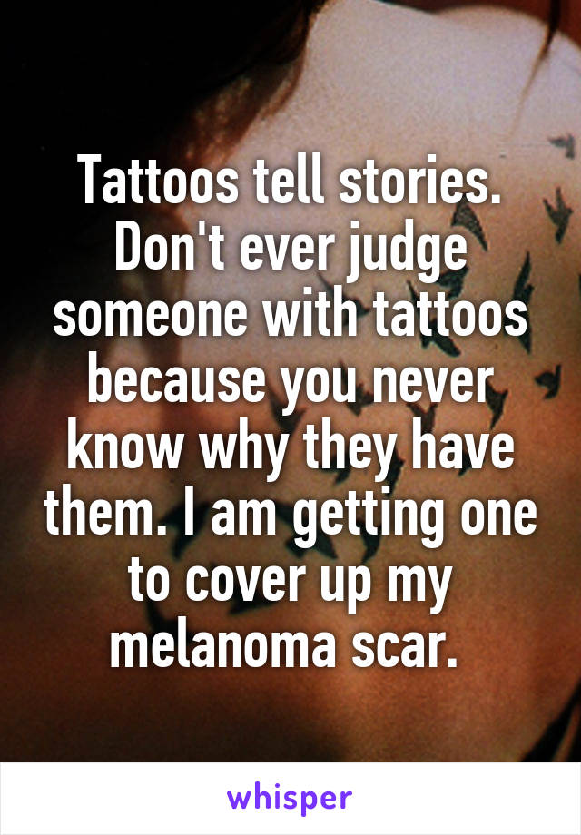 Tattoos tell stories. Don't ever judge someone with tattoos because you never know why they have them. I am getting one to cover up my melanoma scar. 