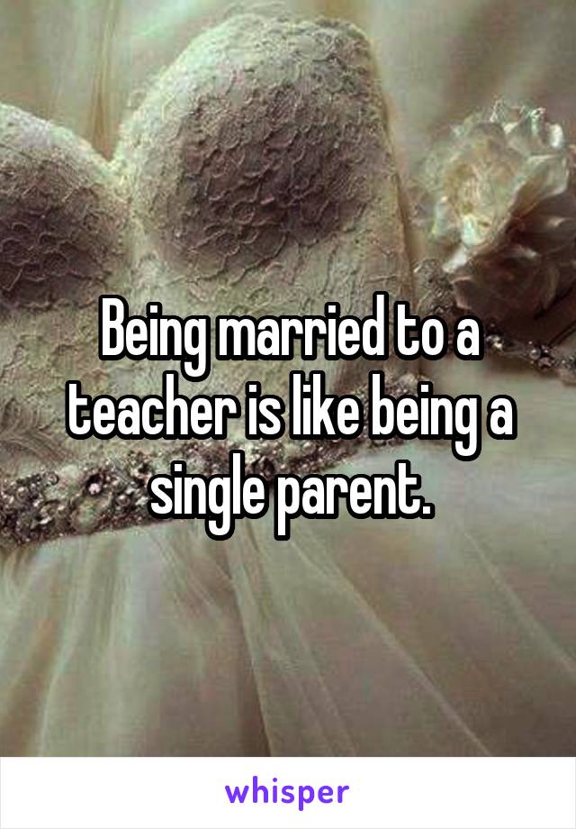 Being married to a teacher is like being a single parent.