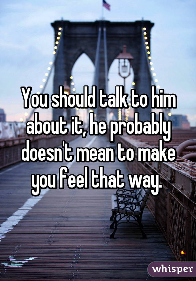 You should talk to him about it, he probably doesn't mean to make you feel that way. 