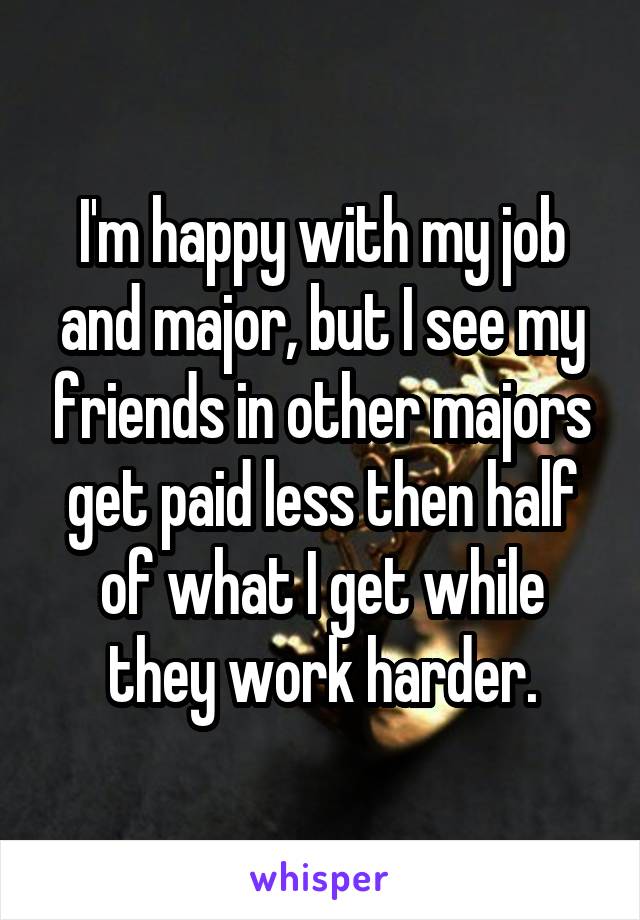 I'm happy with my job and major, but I see my friends in other majors get paid less then half of what I get while they work harder.