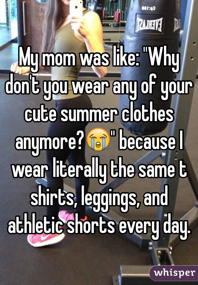 My mom was like: "Why don't you wear any of your cute summer clothes anymore?😭" because I wear literally the same t shirts, leggings, and athletic shorts every day. 