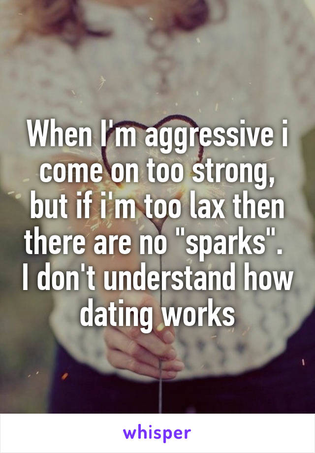 When I'm aggressive i come on too strong, but if i'm too lax then there are no "sparks".  I don't understand how dating works