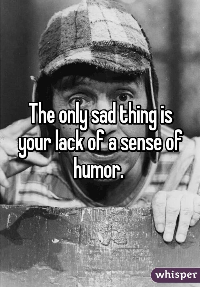 The only sad thing is your lack of a sense of humor. 