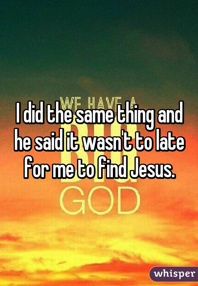 I did the same thing and he said it wasn't to late for me to find Jesus.