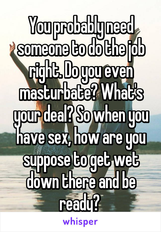 You probably need someone to do the job right. Do you even masturbate? What's your deal? So when you have sex, how are you suppose to get wet down there and be ready? 
