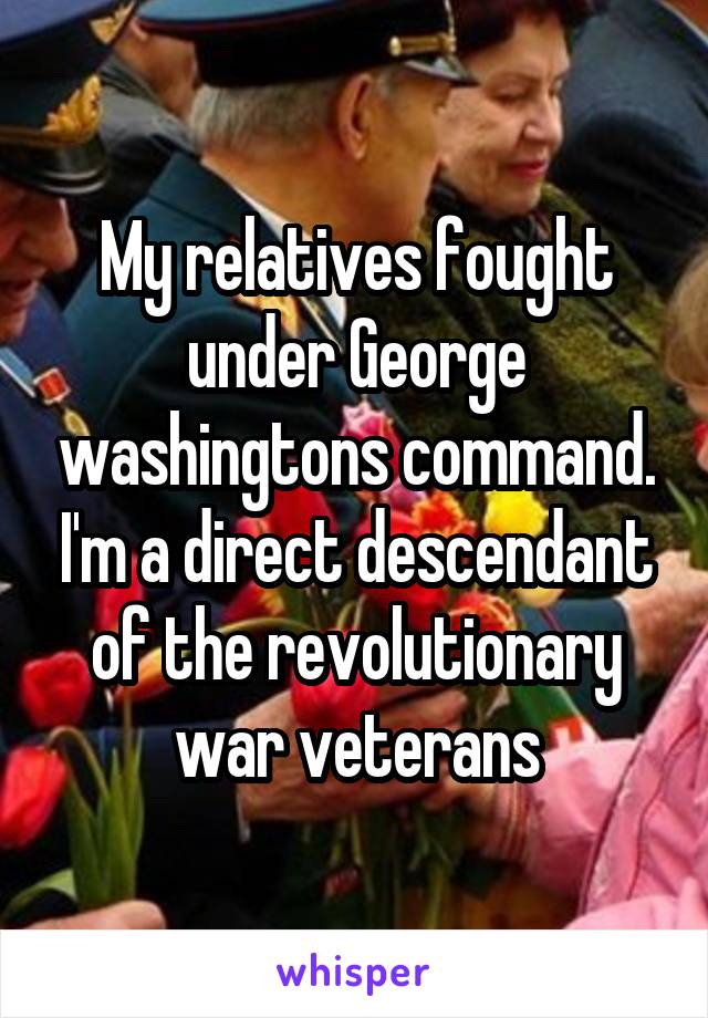 My relatives fought under George washingtons command. I'm a direct descendant of the revolutionary war veterans
