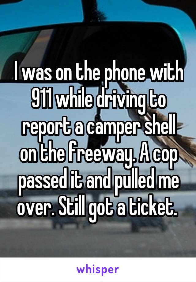 I was on the phone with 911 while driving to report a camper shell on the freeway. A cop passed it and pulled me over. Still got a ticket. 