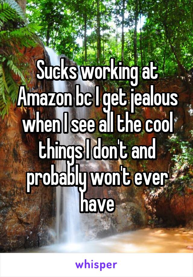 Sucks working at Amazon bc I get jealous when I see all the cool things I don't and probably won't ever have