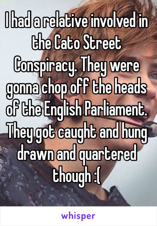 I had a relative involved in the Cato Street Conspiracy. They were gonna chop off the heads of the English Parliament. They got caught and hung drawn and quartered though :(