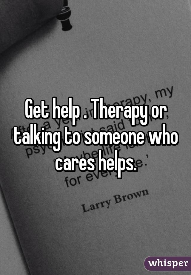 Get help . Therapy or talking to someone who cares helps.