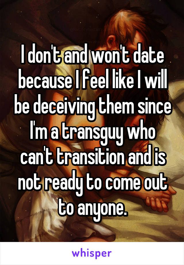 I don't and won't date because I feel like I will be deceiving them since I'm a transguy who can't transition and is not ready to come out to anyone.