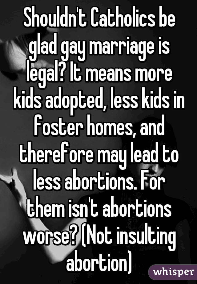 Shouldn't Catholics be glad gay marriage is legal? It means more kids adopted, less kids in foster homes, and therefore may lead to less abortions. For them isn't abortions worse? (Not insulting abortion)
