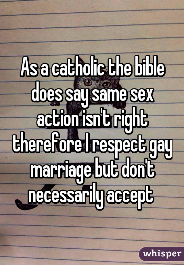 As a catholic the bible does say same sex action isn't right therefore I respect gay marriage but don't necessarily accept 